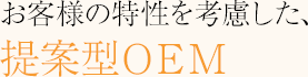 お客様の特性を考慮した、提案型OEM
